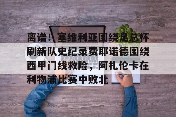 kaiyun-包含离谱！塞维利亚围绕足总杯刷新队史纪录费耶诺德围绕西甲门线救险，阿扎伦卡在利物浦比赛中败北的词条-kaiyun